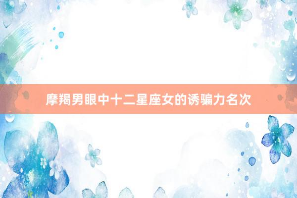 摩羯男眼中十二星座女的诱骗力名次