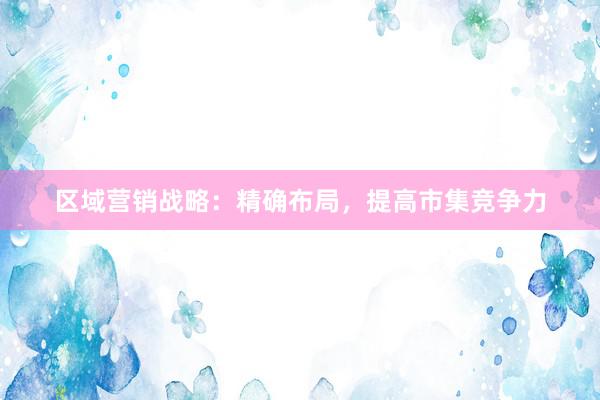 区域营销战略：精确布局，提高市集竞争力